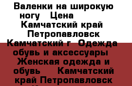 Валенки на широкую ногу › Цена ­ 1 000 - Камчатский край, Петропавловск-Камчатский г. Одежда, обувь и аксессуары » Женская одежда и обувь   . Камчатский край,Петропавловск-Камчатский г.